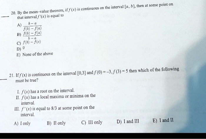 20. By the mean-value theorem, if f(x) is continuous on the interval [a, b], then at some point on
that interval f'(x) is equal to
A) fracb-af(b)-f(a)
B) fracf(b)-f(a)b-a
C) f(b)-f(c)
D) 0
E) None of the above
21. If f(x) is continuous on the interval [0,3] and f(0) = -3, f(3) = 5 then which of the following
must be true?
I. f(x) has a root on the interval.
II. f(x) has a local maxima or minima on the
interval.
III. f'(x) is equal to 8/3 at some point on the
interval.
A) I only
B) II only
C) III only
D) I and III
E) I and II