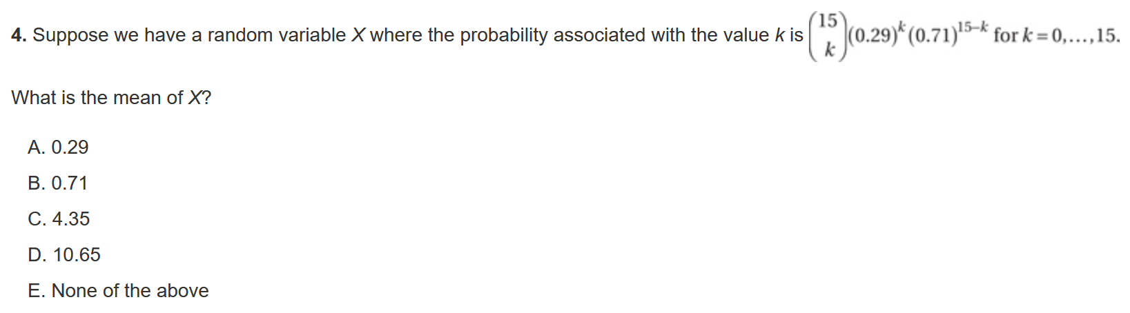 4. Suppose we have a random variable ( X ) where the probability associated with the value ( k ) is ( left(eginarrayc15  kendarrayight)(0.29)^k(0.71)^15-k ) for ( k=0, ldots, 15 ).
What is the mean of ( X ) ?
A. ( 0.29 )
B. ( 0.71 )
C. ( 4.35 )
D. ( 10.65 )
E. None of the above