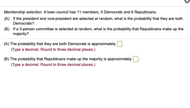 Membership selection. A town council has 11 members, 5 Democrats and 6 Republicans.
(A) If the president and vice-president are selected at random, what is the probability that they are both
Democrats?
(B) If a 3-person committee is selected at random, what is the probability that Republicans make up the
majority?
(A) The probability that they are both Democrats is approximately 
(Type a decimal. Round to three decimal places.)
(B) The probability that Republicans make up the majority is approximately 
(Type a decimal. Round to three decimal places.)