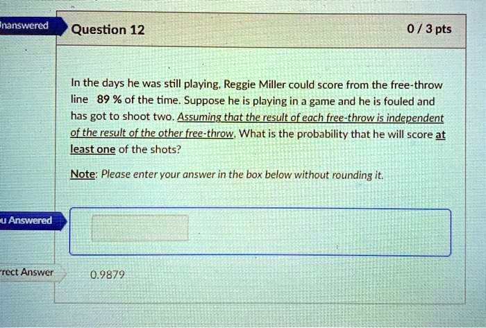 In the days he was still playing, Reggie Miller could score from the free-throw line 89 % of the time. Suppose he is playing in a game and he is fouled and has got to shoot two. Assuming that the result of each free-throw is independent of the result of the other free-throw, What is the probability that he will score at least one of the shots?

Note: Please enter your answer in the box below without rounding it.
