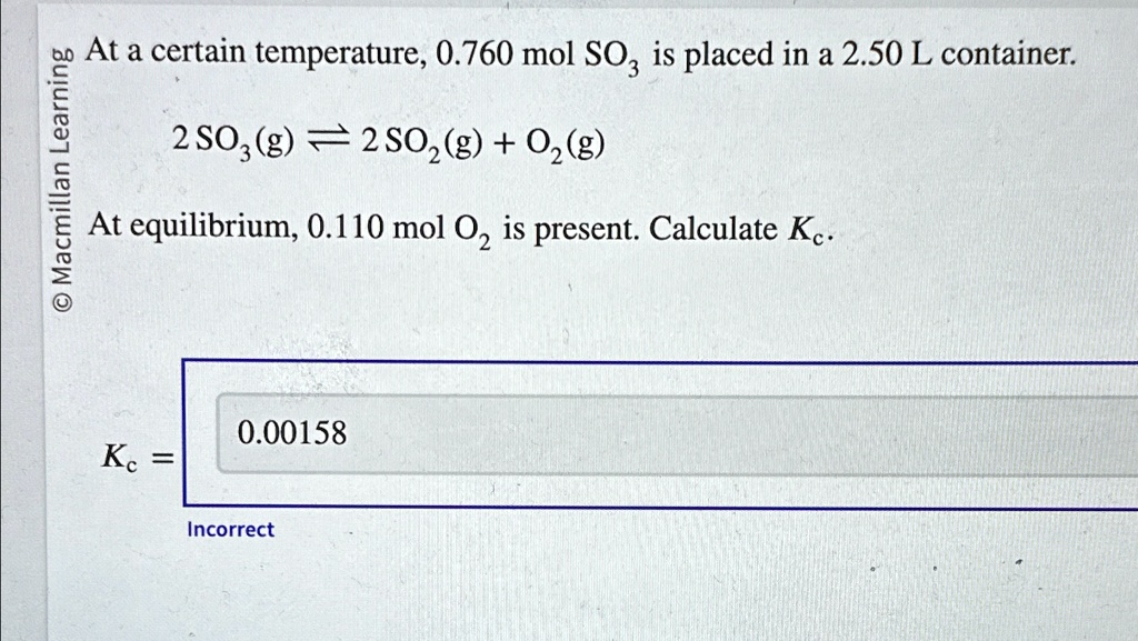 At a certain temperature, 0.760 mol SO3 is placed in a 2.50 L container.
2 SO3(g) ightleftharpoons 2 SO2(g) + O2(g)
At equilibrium, 0.110 mol O2 is present. Calculate Kc.
0.00158
Kc = 
Incorrect