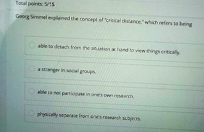 Total points: 5/15
Georg Simmel explained the concept of "critical distance," which refers to being
able to detach from the situation at hand to view things critically.
a stranger in social groups.
able to not participate in one's own research.
physically separate from one's research subjects.