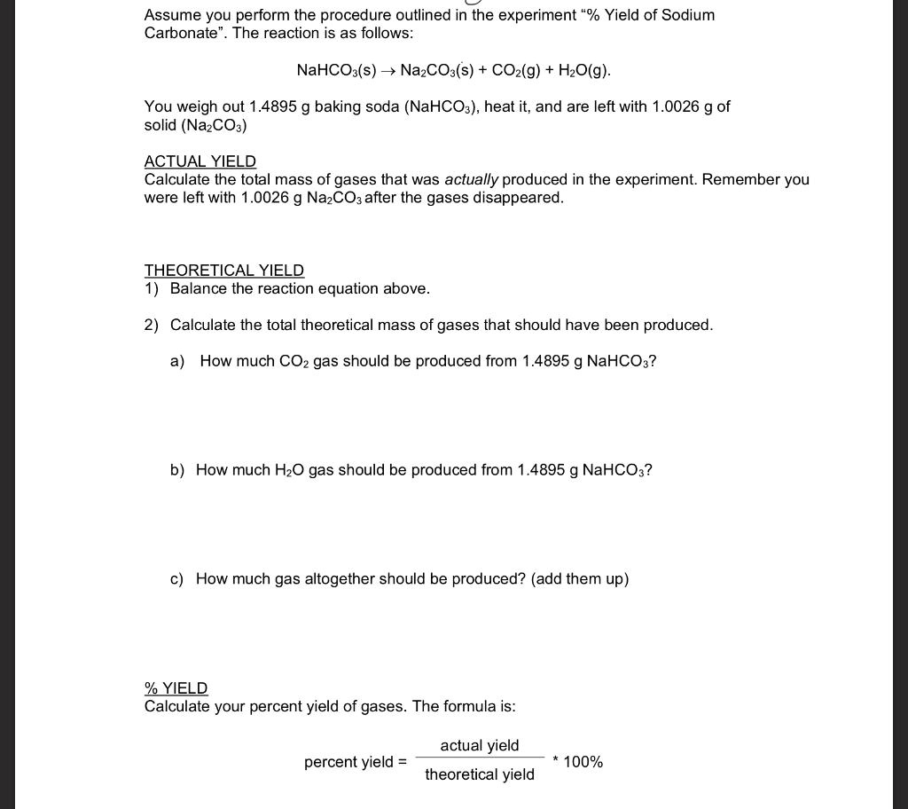 Assume you perform the procedure outlined in the experiment "% Yield of Sodium Carbonate". The reaction is as follows:

NaHCO3(s) ? Na2CO3(s) + CO2(g) + H2O(g).

You weigh out 1.4895 g baking soda (NaHCO3), heat it, and are left with 1.0026 g of solid (Na2CO3)

ACTUAL YIELD
Calculate the total mass of gases that was actually produced in the experiment. Remember you were left with 1.0026 g Na2CO3 after the gases disappeared.


THEORETICAL YIELD
1) Balance the reaction equation above.

2) Calculate the total theoretical mass of gases that should have been produced.

a) How much CO2 gas should be produced from 1.4895 g NaHCO3?


b) How much H2O gas should be produced from 1.4895 g NaHCO3?


c) How much gas altogether should be produced? (add them up)


% YIELD
Calculate your percent yield of gases. The formula is:

actual yield / theoretical yield * 100%