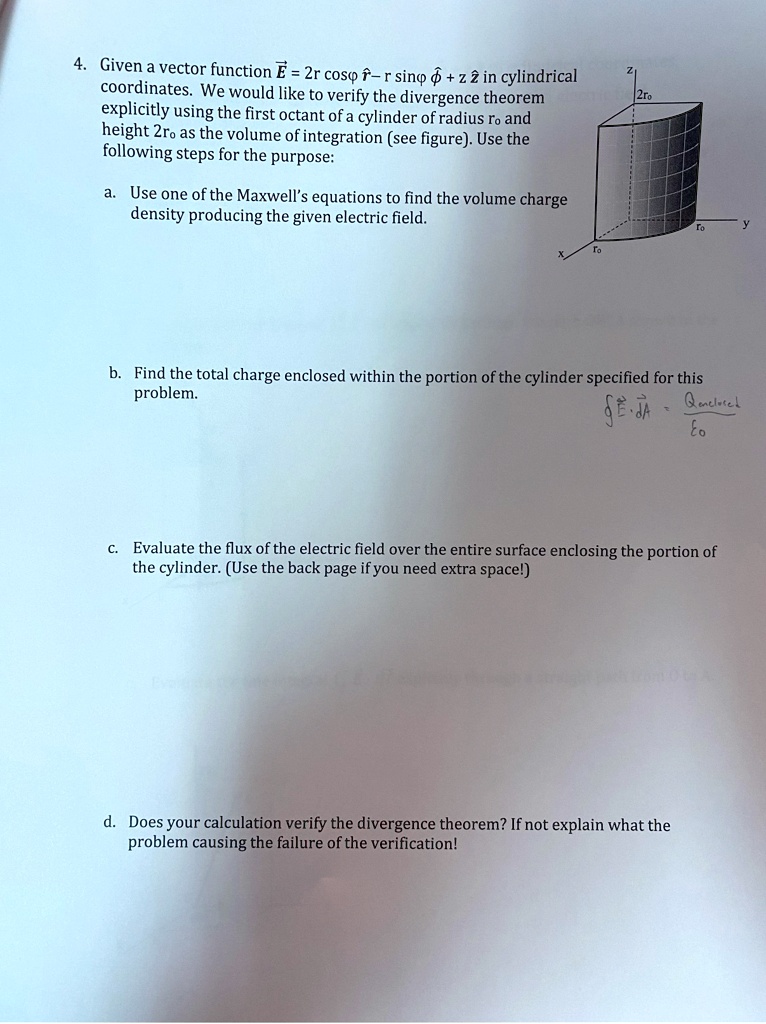 4. Given a vector function E⃗ = 2r cosϕr̂ - r sinϕϕ̂ + z ẑ in cylindrical coordinates. We would like to verify the divergence theorem explicitly using the first octant of a cylinder of radius r0 and height 2r0 as the volume of integration (see figure). Use the following steps for the purpose:
a. Use one of the Maxwell's equations to find the volume charge density producing the given electric field.
b. Find the total charge enclosed within the portion of the cylinder specified for this problem.
∮E⃗· dA⃗ = (Qenclosed)/(ϵ0)
c. Evaluate the flux of the electric field over the entire surface enclosing the portion of the cylinder. (Use the back page if you need extra space!)
d. Does your calculation verify the divergence theorem? If not explain what the problem causing the failure of the verification!