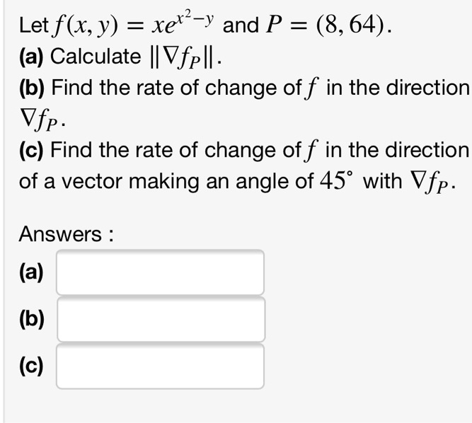 Let f(x, y) = xe^x^2-y and P = (8, 64). (a) Calculate ||?fP||. (b) Find the rate of change of f in the direction ?fP. (c) Find the rate of change of f in the direction of a vector making an angle of 45° with ?fP. Answers : (a) (b) (c)
