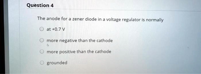 Question 4
The anode for a zener diode in a voltage regulator is normally
at +0.7 V
more negative than the cathode
more positive than the cathode
grounded