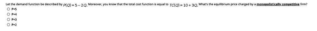 Let the demand function be described by P(Q) = 5 - 2Q. Moreover, you know that the total cost function is equal to TC(Q) = 10 + 3Q. What's the equilibrium price charged by a monopolistically competitive firm?