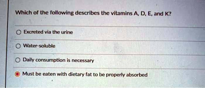 Which of the following describes the vitamins A, D, E, and K?
Excreted via the urine
Water-soluble
Daily consumption is necessary
Must be eaten with dietary fat to be properly absorbed