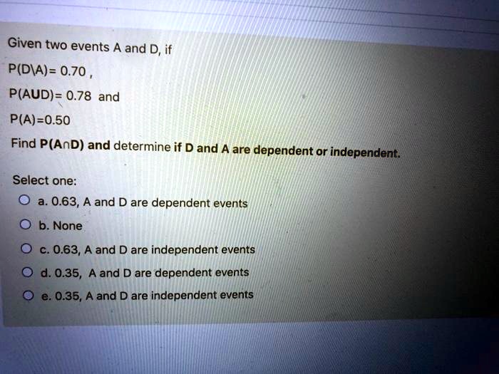 Given two events A and D, if
P(D|A)= 0.70 ,
P(A?D)= 0.78 and
P(A)=0.50
Find P(A?D) and determine if D and A are dependent or independent.
Select one:
a. 0.63, A and D are dependent events
b. None
c. 0.63, A and D are independent events
d. 0.35, A and D are dependent events
e. 0.35, A and D are independent events