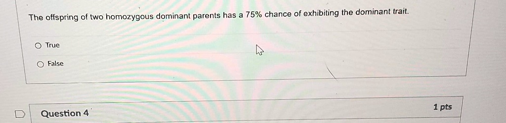The offspring of two homozygous dominant parents has a 75% chance of exhibiting the dominant trait.
O True
O False
Question 4
1 pts