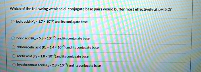 Which of the following weak acid-conjugate base pairs would buffer most effectively at pH 5.2?
iodic acid (Ka = 1.7    times; 10?¹) and its conjugate base
boric acid (Ka = 5.8    times; 10?¹?) and its conjugate base
chloroacetic acid (Ka = 1.4    times; 10?³) and its conjugate base
acetic acid (Ka = 1.8    times; 10??) and its conjugate base
hypobromous acid (Ka = 2.8    times; 10??) and its conjugate base