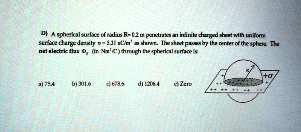 A spherical surface of radius R = 0.2 m penetrates an infinite charged sheet with uniform surface charge density ? = 5.31 nC/m^2 as shown. The sheet passes by the center of the sphere. The net electric flux ? (in Nm^2/C) through the spherical surface is:
a) 75.4    b) 301.6    c) 678.6    d) 1206.4    e) Zero