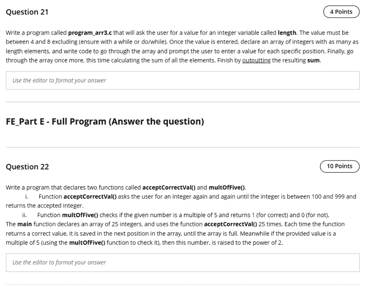 Question 21
4 Points
Write a program called programarr3.c that will ask the user for a value for an integer variable called length. The value must be
between 4 and 8 excluding (ensure with a while or do/while). Once the value is entered, declare an array of integers with as many as
length elements, and write code to go through the array and prompt the user to enter a value for each specific position. Finally, go
through the array once more, this time calculating the sum of all the elements. Finish by outputting the resulting sum.
Use the editor to format your answer
FEPart E - Full Program (Answer the question)
Question 22
Write a program that declares two functions called acceptCorrectVal() and multOfFive().
10 Points
i. Function acceptCorrectVal() asks the user for an integer again and again until the integer is between 100 and 999 and
returns the accepted integer.
ii. Function multOfFive() checks if the given number is a multiple of 5 and returns 1 (for correct) and 0 (for not).
The main function declares an array of 25 integers, and uses the function acceptCorrectVal() 25 times. Each time the function
returns a correct value, it is saved in the next position in the array, until the array is full. Meanwhile if the provided value is a
multiple of 5 (using the multOfFive() function to check it), then this number, is raised to the power of 2.
Use the editor to format your answer