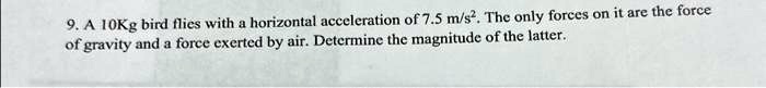 9. A 10Kg bird flies with a horizontal acceleration of 7.5 m/s². The only forces on it are the force of gravity and a force exerted by air. Determine the magnitude of the latter.
