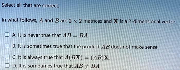 Select all that are correct.

In what follows, A and B are 2 x 2 matrices and X is a 2-dimensional vector.

A. It is never true that AB = BA.
B. It is sometimes true that the product AB does not make sense.
C. It is always true that A(BX) = (AB)X.
D. It is sometimes true that AB ? BA