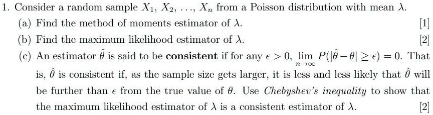 1. Consider a random sample X?, X?, ..., X? from a Poisson distribution with mean ?.
(a) Find the method of moments estimator of ?.
(b) Find the maximum likelihood estimator of ?.
(c) An estimator ?? is said to be consistent if for any ? > 0, lim n?? P(|?? - ?| ? ?) = 0. That is, ?? is consistent if, as the sample size gets larger, it is less and less likely that ?? will be further than ? from the true value of ?. Use Chebyshev's inequality to show that the maximum likelihood estimator of ? is a consistent estimator of ?.