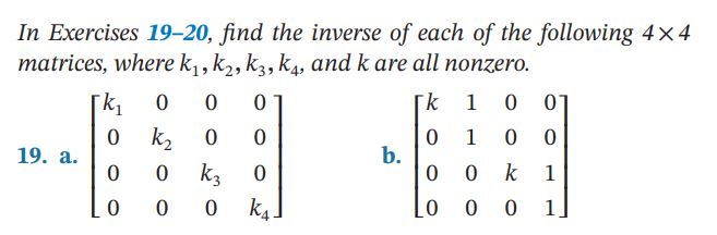 In Exercises 19-20, find the inverse of each of the following ( 4 	imes 4 ) matrices, where ( k1, k2, k3, k4 ), and ( k ) are all nonzero.
19. a. ( left[eginarraycccck1     0     0     0  0     k2     0     0  0     0     k3     0  0     0     0     k4endarrayight] )
b. ( left[eginarrayllllk     1     0     0  0     1     0     0  0     0     k     1  0     0     0     1endarrayight] )