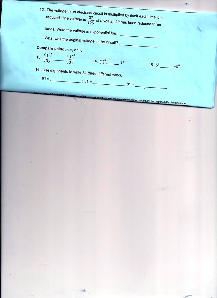 12. The voltage in an electrical circuit is multiplied by itself each time it is
reduced. The voltage is (27)/(125) of a volt and it has been reduced three
times. Write the voltage in exponential form.
What was the original voltage in the circuit?
Compare using >, <, or =.
13. ((1)/(3))^4((1)/(3))^0
14. (1)^51^5
15. 5^0-5^0
16. Use exponents to write 81 three different ways.
81 =; 81 =; 81 =
