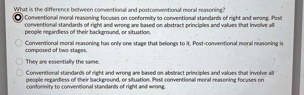 What is the difference between conventional and postconventional moral reasoning?
Conventional moral reasoning focuses on conformity to conventional standards of right and wrong. Post
conventional standards of right and wrong are based on abstract principles and values that involve all
people regardless of their background, or situation.
Conventional moral reasoning has only one stage that belongs to it. Post-conventional moral reasoning is
composed of two stages.
They are essentially the same.
Conventional standards of right and wrong are based on abstract principles and values that involve all
people regardless of their background, or situation. Post conventional moral reasoning focuses on
conformity to conventional standards of right and wrong.