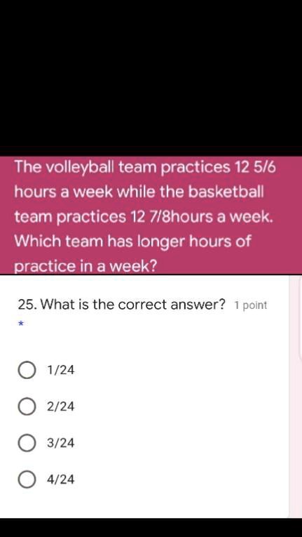 The volleyball team practices 12 5/6 hours a week while the basketball team practices 12 7/8hours a week. Which team has longer hours of practice in a week?
25. What is the correct answer? 1 point
1/24
2/24
3/24
4/24