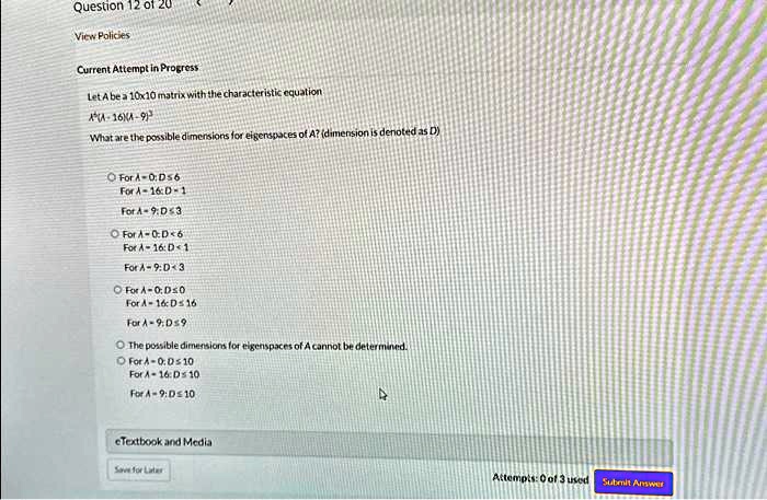Question 12 of 20
View Policies
Current Attempt in Progress
Let A be a 10x10 matrix with the characteristic equation
A^3(λ - 16)(λ - 9)^3
What are the possible dimensions for eigenspaces of A? (dimension is denoted as D)
For λ = 0: D ≤ 6
For λ = 16: D ≥ 1
For λ = 9: D ≤ 3
For λ = 0: D ≤ 6
For λ = 16: D ≥ 1
For λ = 9: D ≤ 3
For λ = 0: D ≤ 0
For λ = 16: D ≤ 16
For λ = 9: D ≤ 9
The possible dimensions for eigenspaces of A cannot be determined.
For λ = 0: D ≤ 10
For λ = 16: D ≤ 10
For λ = 9: D ≤ 10
eTextbook and Media
Save for Later
Attempts: 0 of 3 used
Submit Answer