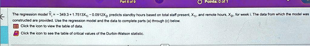 The regression model Ŷi = -349.3 + 1.7513X1i - 0.0912X2i predicts standby hours based on total staff present, X1i, and remote hours, X2i, for week i. The data from which the model was constructed are provided. Use the regression model and the data to complete parts (a) through (c) below.
Click the icon to view the table of data.
Click the icon to see the table of critical values of the Durbin-Watson statistic.