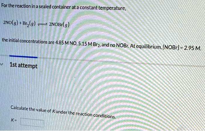 For the reaction in a sealed container at a constant temperature,

2NO(g) + Br2(g) ? 2NOBr(g)

the initial concentrations are 4.85 M NO, 5.15 M Br2, and no NOBr. At equilibrium, [NOBr] = 2.95 M.

Calculate the value of K under the reaction conditions.
K =