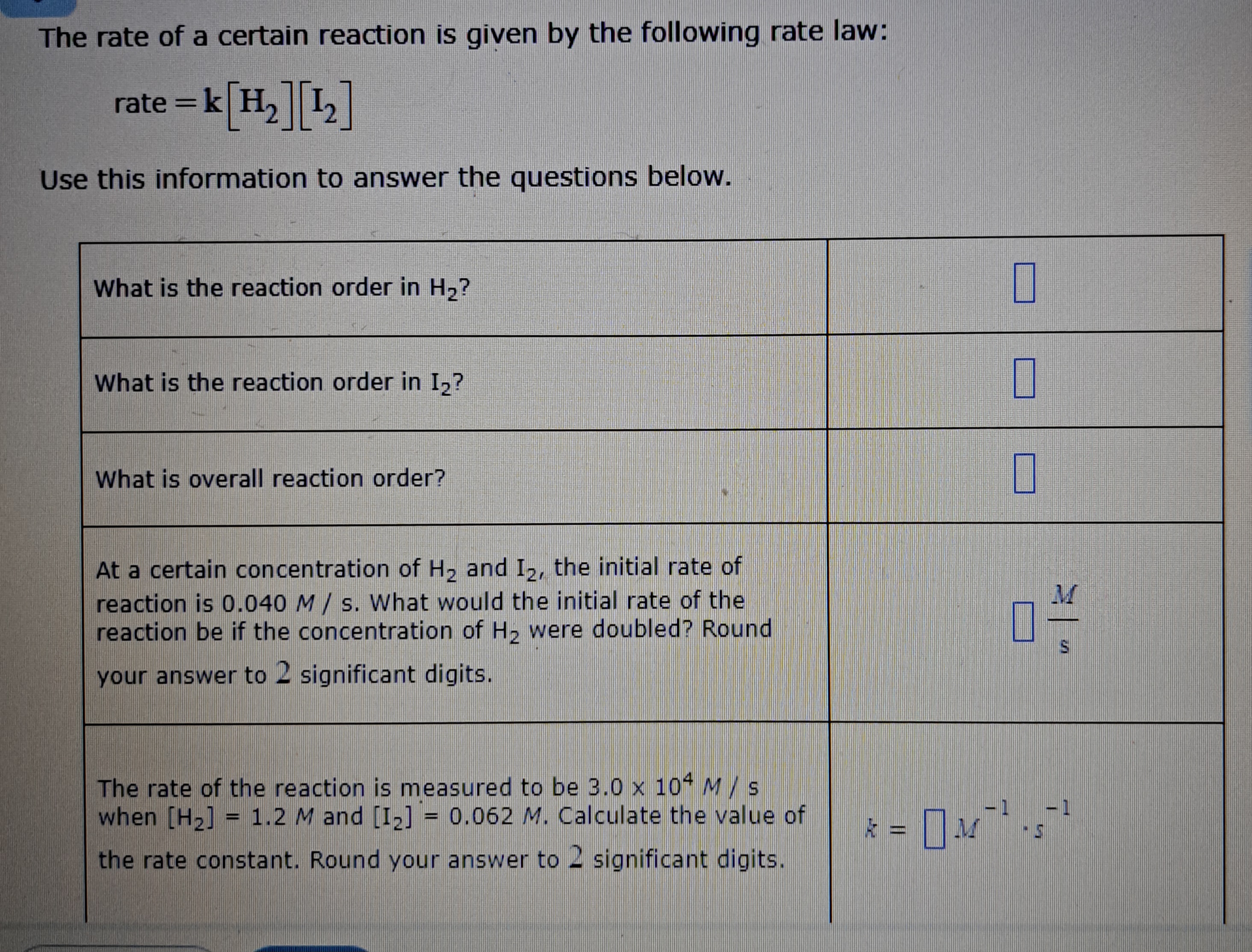 The rate of a certain reaction is given by the following rate law:
rate = k [H2][I2]
Use this information to answer the questions below.

What is the reaction order in H2?
What is the reaction order in I2?
What is overall reaction order?
At a certain concentration of H2 and I2, the initial rate of reaction is 0.040 M/s. What would the initial rate of the reaction be if the concentration of H2 were doubled? Round your answer to 2 significant digits.
The rate of the reaction is measured to be 3.0 x 10^4 M/s when [H2] = 1.2 M and [I2] = 0.062 M. Calculate the value of the rate constant. Round your answer to 2 significant digits.