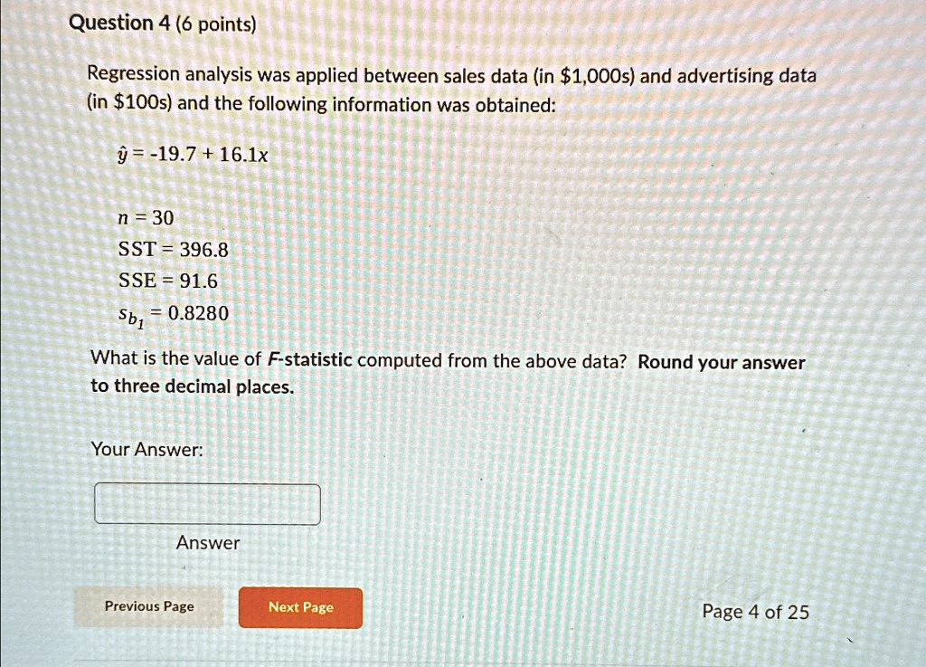 Question 4 (6 points)
Regression analysis was applied between sales data (in 1,000s) and advertising data
(in100s) and the following information was obtained:
ŷ = -19.7 + 16.1x
n = 30
SST = 396.8
SSE = 91.6
sb1 = 0.8280
What is the value of F-statistic computed from the above data? Round your answer
to three decimal places.
Your Answer:
Answer
Previous Page
Next Page
Page 4 of 25