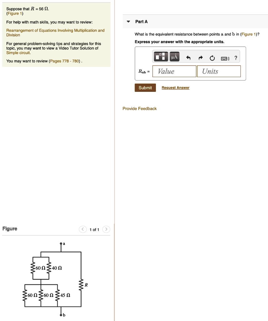 Suppose that R = 56 ?.
(Figure 1)
For help with math skills, you may want to review:
Rearrangement of Equations Involving Multiplication and Division
For general problem-solving tips and strategies for this topic, you may want to view a Video Tutor Solution of Simple circuit.
You may want to review (Pages 778 - 780).
Part A
What is the equivalent resistance between points a and b in (Figure 1)?
Express your answer with the appropriate units.
Rab =
Value
Units
Figure
60 ?
40 ?
60 ?
60 ?
45 ?
R