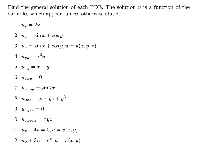 Find the general solution of each PDE. The solution u is a function of the variables which appear, unless otherwise stated.

1. uy = 2x
2. ux = sin x + cos y
3. ux = sin x + cos y, u = u(x, y, z)
4. uyy = x^2y
5. uxy = x - y
6. uxxy = 0
7. uxxyy = sin 2x
8. uxzz = x - yz + y^3
9. uxyzz = 0
10. uxyyzz = xyz
11. uy - 4u = 0, u = u(x, y)
12. ux + 3u = e^x, u = u(x, y)