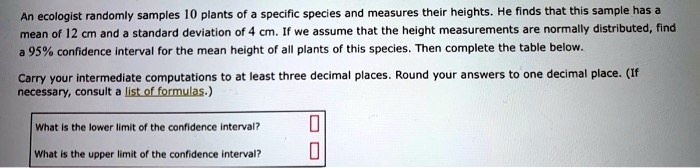 An ecologist randomly samples 10 plants of a specific species and measures their heights. He finds that this sample has a mean of 12 cm and a standard deviation of 4 cm. If we assume that the height measurements are normally distributed, find a 95% confidence interval for the mean height of all plants of this species. Then complete the table below.
Carry your intermediate computations to at least three decimal places. Round your answers to one decimal place. (If necessary, consult a list of formulas.)
What is the lower limit of the confidence interval?
What is the upper limit of the confidence interval?