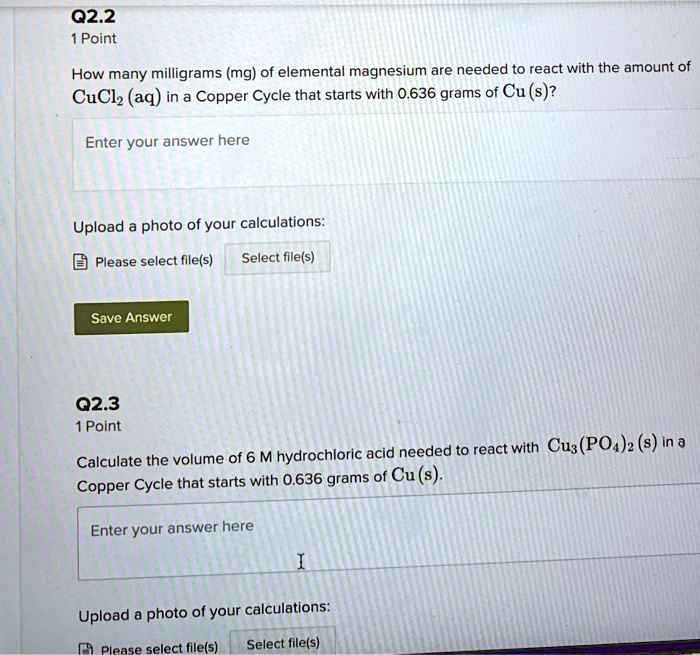 How many milligrams (mg) of elemental magnesium are needed to react with the amount of CuCl2 (aq) in a Copper Cycle that starts with 0.636 grams of Cu (s)?

Calculate the volume of 6 M hydrochloric acid needed to react with Cu3(PO4)2 (s) in a Copper Cycle that starts with 0.636 grams of Cu (s).