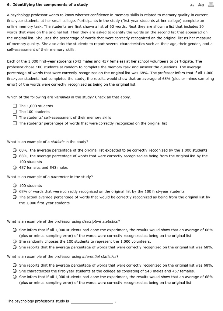 6. Identifying the components of a study

A psychology professor wants to know whether confidence in memory skills is related to memory quality in current first-year students at her small college. Participants in the study (first-year students at her college) complete an online memory task. The students are first shown a list of 60 words. Next they are shown a list that includes 10 words that were on the original list. Then they are asked to identify the words on the second list that appeared on the original list. She uses the percentage of words that were correctly recognized on the original list as her measure of memory quality. She also asks the students to report several characteristics such as their age, their gender, and a self-assessment of their memory skills.

Each of the 1,000 first-year students (543 males and 457 females) at her school volunteers to participate. The professor chose 100 students at random to complete the memory task and answer the questions. The average percentage of words that were correctly recognized on the original list was 68%. The professor infers that if all 1,000 first-year students had completed the study, the results would show that an average of 68% (plus or minus sampling error) of the words were correctly recognized as being on the original list.

Which of the following are variables in the study? Check all that apply.

The 1,000 students
The 100 students
The students’ self-assessment of their memory skills
The students’ percentage of words that were correctly recognized on the original list

What is an example of a statistic in the study?

68%, the average percentage of the original list expected to be correctly recognized by the 1,000 students
68%, the average percentage of words that were correctly recognized as being from the original list by the 100 students
457 females and 543 males

What is an example of a parameter in the study?

100 students
68% of words that were correctly recognized on the original list by the 100 first-year students
The actual average percentage of words that would be correctly recognized as being from the original list by the 1,000 first-year students

What is an example of the professor using descriptive statistics?

She infers that if all 1,000 students had done the experiment, the results would show that an average of 68% (plus or minus sampling error) of the words were correctly recognized as being on the original list.
She randomly chooses the 100 students to represent the 1,000 volunteers.
She reports that the average percentage of words that were correctly recognized on the original list was 68%.

What is an example of the professor using inferential statistics?

She reports that the average percentage of words that were correctly recognized on the original list was 68%.
She characterizes the first-year students at the college as consisting of 543 males and 457 females.
She infers that if all 1,000 students had done the experiment, the results would show that an average of 68% (plus or minus sampling error) of the words were correctly recognized as being on the original list.

The psychology professor's study is .