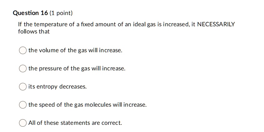 If the temperature of a fixed amount of an ideal gas is increased, it NECESSARILY follows that

the volume of the gas will increase.

the pressure of the gas will increase.

its entropy decreases.

the speed of the gas molecules will increase.

All of these statements are correct.