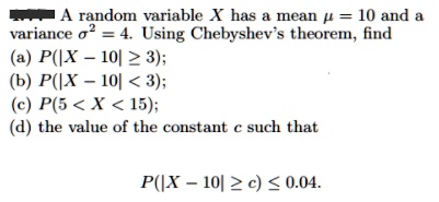 A random variable X has a mean ? = 10 and a variance ?² = 4. Using Chebyshev's theorem, find
(a) P(|X - 10| ? 3);
(b) P(|X - 10| < 3);
(c) P(5 < X < 15);
(d) the value of the constant c such that
P(|X - 10| ? c) ? 0.04.