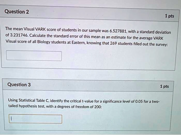 The mean Visual VARK score of students in our sample was 6.527881, with a standard deviation of 3.231746. Calculate the standard error of this mean as an estimate for the average VARK Visual score of all Biology students at Eastern, knowing that 269 students filled out the survey:

Using Statistical Table C, identify the critical t-value for a significance level of 0.05 for a two-tailed hypothesis test, with a degrees of freedom of 200: