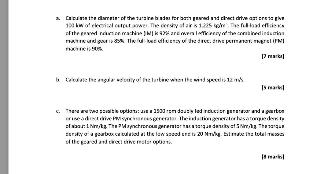 a. Calculate the diameter of the turbine blades for both geared and direct drive options to give 100 kW of electrical output power. The density of air is 1.225 kg/m³. The full-load efficiency of the geared induction machine (IM) is 92% and overall efficiency of the combined induction machine and gear is 85%. The full-load efficiency of the direct drive permanent magnet (PM) machine is 90%.

b. Calculate the angular velocity of the turbine when the wind speed is 12 m/s.

c. There are two possible options: use a 1500 rpm doubly fed induction generator and a gearbox or use a direct drive PM synchronous generator. The induction generator has a torque density of about 1 Nm/kg. The PM synchronous generator has a torque density of 5 Nm/kg. The torque density of a gearbox calculated at the low speed end is 20 Nm/kg. Estimate the total masses of the geared and direct drive motor options.