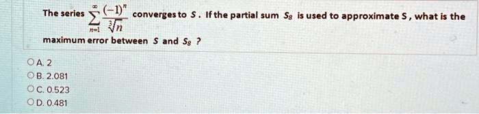 The series ∑n=1^∞ ((-1)^n)/(√(n)) converges to S. If the partial sum S8 is used to approximate S, what is the maximum error between S and S8 ?
A. 2
B. 2.081
C. 0.523
D. 0.481