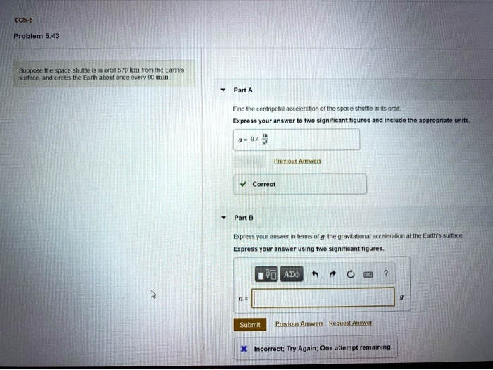 Ch-5
Problem 5.43
Suppose the space shuttle is in orbit 570 km from the Earth's surface, and circles the Earth about once every 90 min

Part A
Find the centripetal acceleration of the space shuttle in its orbit.
Express your answer to two significant figures and include the appropriate units.
a = 9.4 m/s^2

Part B
Express your answer in terms of g, the gravitational acceleration at the Earth's surface.
Express your answer using two significant figures.