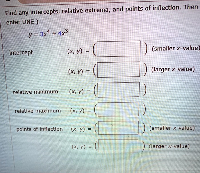Find any intercepts, relative extrema, and points of inflection. Then enter DNE.)
y = 3x^4 + 4x^3
intercept (x, y) = ( ) (smaller x-value)
(x, y) = ( ) (larger x-value)
relative minimum (x, y) = ( )
relative maximum (x, y) = ( )
points of inflection (x, y) = ( ) (smaller x-value)
(x, y) = ( ) (larger x-value)