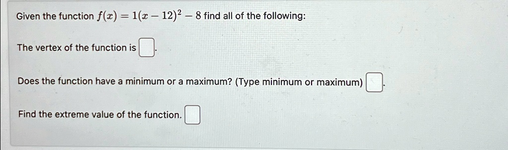 Given the function f(x) = 1(x - 12)^2 - 8 find all of the following:
The vertex of the function is 
Does the function have a minimum or a maximum? (Type minimum or maximum)
Find the extreme value of the function.