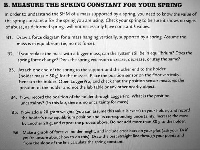 B. MEASURE THE SPRING CONSTANT FOR YOUR SPRING

In order to understand the SHM of a mass supported by a spring, you need to know the value of the spring constant k for the spring you are using. Check your spring to be sure it shows no signs of abuse, as deformed springs will not necessarily have constant k values.

B1. Draw a force diagram for a mass hanging vertically, supported by a spring. Assume the mass is in equilibrium (ie, no net force).

B2. If you replace the mass with a bigger mass, can the system still be in equilibrium? Does the spring force change? Does the spring extension increase, decrease, or stay the same?

B3. Attach one end of the spring to the support and the other end to the holder (holder mass = 50g) for the masses. Place the position sensor on the floor vertically beneath the holder. Open LoggerPro, and check that the position sensor measures the position of the holder and not the lab table or any other nearby object.

B4. Now, record the position of the holder through LoggerPro. What is the position uncertainty? (In this lab, there is no uncertainty for mass).

B5. Now add a 20 gram weights (you can assume this value is exact) to your holder, and record the holder's new equilibrium position and its corresponding uncertainty. Increase the mass by another 20 g, and repeat the process above. Do not add more than 80 g to the holder.

B6. Make a graph of force vs. holder height, and include error bars on your plot (ask your TA if you're unsure about how to do this). Draw the best straight line through your points and from the slope of the line calculate the spring constant.