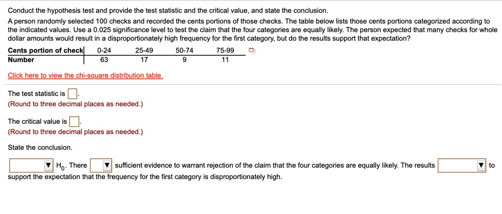Conduct the hypothesis test and provide the test statistic and the critical value, and state the conclusion.
A person randomly selected 100 checks and recorded the cents portions of those checks. The table below lists those cents portions categorized according to the indicated values. Use a 0.025 significance level to test the claim that the four categories are equally likely. The person expected that many checks for whole dollar amounts would result in a disproportionately high frequency for the first category, but do the results support that expectation?

Cents portion of check | 0-24 | 25-49 | 50-74 | 75-99
Number | 63 | 17 | 9 | 11

Click here to view the chi-square distribution table.

The test statistic is .
(Round to three decimal places as needed.)

The critical value is .
(Round to three decimal places as needed.)

State the conclusion.

H0. There sufficient evidence to warrant rejection of the claim that the four categories are equally likely. The results to support the expectation that the frequency for the first category is disproportionately high.