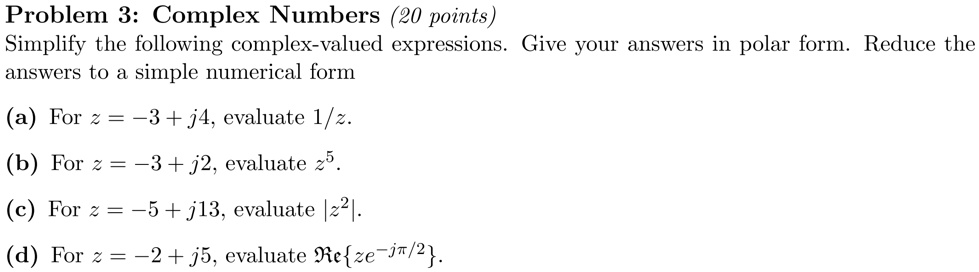 Problem 3: Complex Numbers (20 points)
Simplify the following complex-valued expressions. Give your answers in polar form. Reduce the
answers to a simple numerical form
(a) For z = -3 + j4, evaluate 1/z.
(b) For z = -3 + j2, evaluate z^5.
(c) For z = -5 + j13, evaluate |z^2|.
(d) For z = -2 + j5, evaluate Reze^-jpi/2.