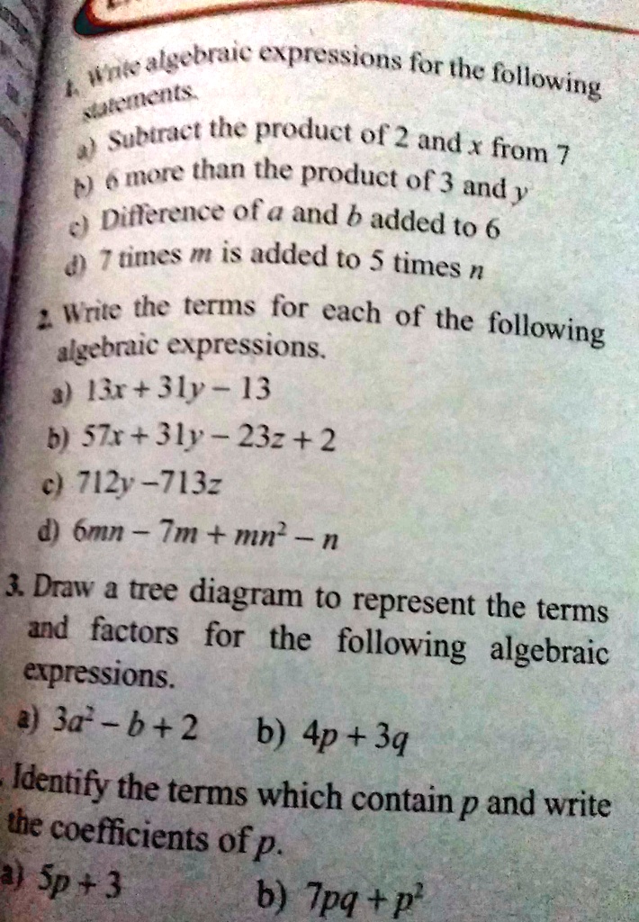 4. Write algebraic expressions for the following
statements
a) Subtract the product of 2 and x from 7
b) 6 more than the product of 3 and y
c) Difference of a and b added to 6
d) 7 times m is added to 5 times n
2. Write the terms for each of the following
algebraic expressions.
a) 13x+31y-13
b) 57x+31y- 23z + 2
c) 712y-713z
d) 6mn - 7m + mn² - n
3. Draw a tree diagram to represent the terms
and factors for the following algebraic
expressions.
a) 3a²-b+2 b) 4p+3q
Identify the terms which contain p and write
the coefficients of p.
a) 5p+3
b) 7pq+p²