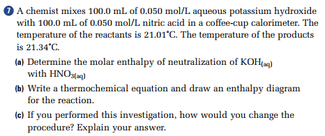 A chemist mixes 100.0 mL of 0.050 mol/L aqueous potassium hydroxide with 100.0 mL of 0.050 mol/L nitric acid in a coffee-cup calorimeter. The temperature of the reactants is 21.01°C. The temperature of the products is 21.34°C.
(a) Determine the molar enthalpy of neutralization of KOH(aq) with HNO3(aq)
(b) Write a thermochemical equation and draw an enthalpy diagram for the reaction.
(c) If you performed this investigation, how would you change the procedure? Explain your answer.