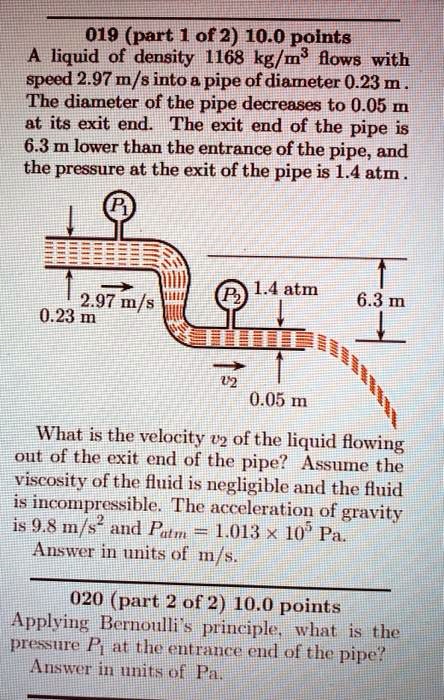 A liquid of density 1168 kg/m³ flows with speed 2.97 m/s into a pipe of diameter 0.23 m. The diameter of the pipe decreases to 0.05 m at its exit end. The exit end of the pipe is 6.3 m lower than the entrance of the pipe, and the pressure at the exit of the pipe is 1.4 atm.

What is the velocity v? of the liquid flowing out of the exit end of the pipe? Assume the viscosity of the fluid is negligible and the fluid is incompressible. The acceleration of gravity is 9.8 m/s² and Patm = 1.013 × 10? Pa.
Answer in units of m/s.

Applying Bernoulli's principle, what is the pressure P? at the entrance end of the pipe?
Answer in units of Pa.