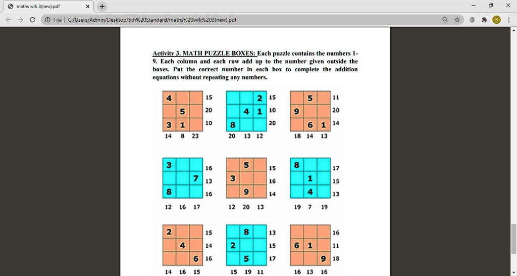 Activity 3. MATH PUZZLE BOXES: Each puzzle contains the numbers 1-
9. Each column and each row add up to the number given outside the
boxes. Put the correct number in each box to complete the addition
equations without repeating any numbers.
4
15
2
15
5
11
5
20
4
1
10
9
20
3
1
10
8
6
1
14
14
8
23
20
13
12
18
14
13
3
16
5
15
8
17
7
3
13
16
1
15
8
16
9
14
4
13
12
16
17
12
20
13
19
7
19
2
15
8
13
16
4
14
2
15
6
1
11
6
16
5
17
9
18
14
16
15
15
19
11
16
13
16