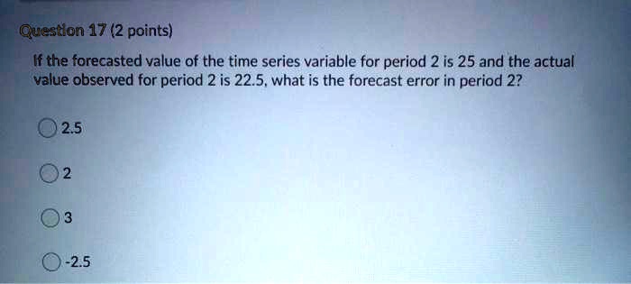 If the forecasted value of the time series variable for period 2 is 25 and the actual value observed for period 2 is 22.5, what is the forecast error in period 2?

2.5
2
3
-2.5
